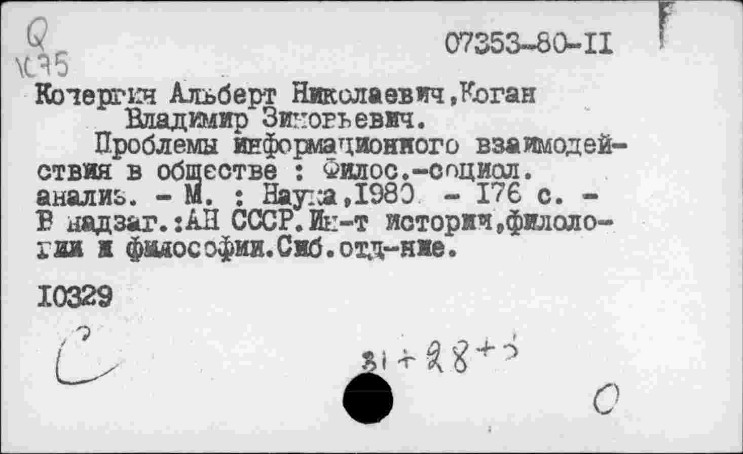 ﻿07353-60-11 \СЯ5
Кочергин Альберт Николаевич .Коган
Владимир Зицогьевич.
Проблемы информационного взаимодействия в обществе : Филос.-спциал. анализ. - М. ; Наута,1980 - 176 с. -В надзаг. :АН СССР.Ие-т истории,филологии ж фвдософии.Сиб.отд-ние.
10329